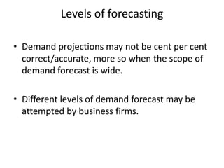 Levels of forecasting

• Demand projections may not be cent per cent
  correct/accurate, more so when the scope of
  demand forecast is wide.

• Different levels of demand forecast may be
  attempted by business firms.
 