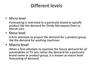 Different levels

• Micro level
  Forecasting is restricted to a particular brand or specific
  product like the demand for Onida Microwave Oven or
  Maruti cars.
• Meso level
  A firm attempts to project the demand for a product group
  like the demand for washing machines.
• Macro level
  When a firm attempts to examine the future demand for all
  automobiles or TV sets rather the demand for a particular
  brand name or product group, it is known as macro level
  forecasting of demand.
 