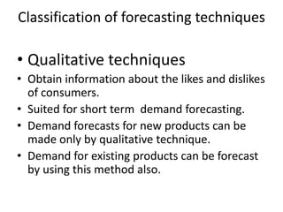 Classification of forecasting techniques

• Qualitative techniques
• Obtain information about the likes and dislikes
  of consumers.
• Suited for short term demand forecasting.
• Demand forecasts for new products can be
  made only by qualitative technique.
• Demand for existing products can be forecast
  by using this method also.
 