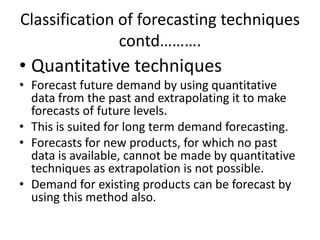 Classification of forecasting techniques
               contd……….
• Quantitative techniques
• Forecast future demand by using quantitative
  data from the past and extrapolating it to make
  forecasts of future levels.
• This is suited for long term demand forecasting.
• Forecasts for new products, for which no past
  data is available, cannot be made by quantitative
  techniques as extrapolation is not possible.
• Demand for existing products can be forecast by
  using this method also.
 