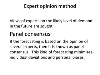 Expert opinion method

Views of experts on the likely level of demand
in the future are sought.
Panel consensus
If the forecasting is based on the opinion of
several experts, then it is known as panel
consensus. This kind of forecasting minimizes
individual deviations and personal biases.
 