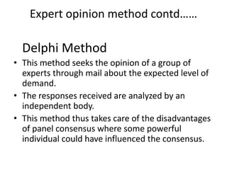 Expert opinion method contd……

  Delphi Method
• This method seeks the opinion of a group of
  experts through mail about the expected level of
  demand.
• The responses received are analyzed by an
  independent body.
• This method thus takes care of the disadvantages
  of panel consensus where some powerful
  individual could have influenced the consensus.
 