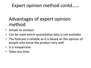 Expert opinion method contd……

  Advantages of expert opinion
  method
• Simple to conduct
• Can be used where quantitative data is not available
• The forecast is reliable as it is based on the opinion of
  people who know the product very well
• It is inexpensive
• Takes less time
 