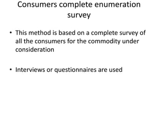 Consumers complete enumeration
              survey
• This method is based on a complete survey of
  all the consumers for the commodity under
  consideration

• Interviews or questionnaires are used
 