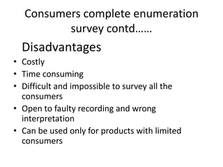Consumers complete enumeration
         survey contd……
  Disadvantages
• Costly
• Time consuming
• Difficult and impossible to survey all the
  consumers
• Open to faulty recording and wrong
  interpretation
• Can be used only for products with limited
  consumers
 