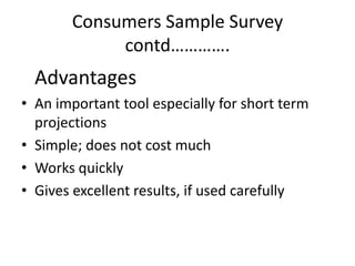 Consumers Sample Survey
            contd………….
  Advantages
• An important tool especially for short term
  projections
• Simple; does not cost much
• Works quickly
• Gives excellent results, if used carefully
 