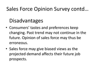 Sales Force Opinion Survey contd…

  Disadvantages
• Consumers’ tastes and preferences keep
  changing. Past trend may not continue in the
  future. Opinion of sales force may thus be
  erroneous.
• Sales force may give biased views as the
  projected demand affects their future job
  prospects.
 