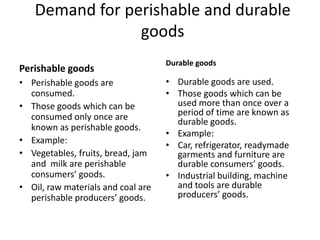 Demand for perishable and durable
                goods
                                    Durable goods
Perishable goods
• Perishable goods are              • Durable goods are used.
  consumed.                         • Those goods which can be
• Those goods which can be            used more than once over a
  consumed only once are              period of time are known as
                                      durable goods.
  known as perishable goods.
                                    • Example:
• Example:
                                    • Car, refrigerator, readymade
• Vegetables, fruits, bread, jam      garments and furniture are
  and milk are perishable             durable consumers’ goods.
  consumers’ goods.                 • Industrial building, machine
• Oil, raw materials and coal are     and tools are durable
  perishable producers’ goods.        producers’ goods.
 