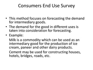 Consumers End Use Survey

• This method focuses on forecasting the demand
  for intermediary goods.
• The demand for the good in different uses is
  taken into consideration for forecasting.
• Example:
  Milk is a commodity which can be used as an
  intermediary good for the production of ice
  cream, paneer and other dairy products.
  Cement may be used for constructing houses,
  hotels, bridges, roads, etc.
 