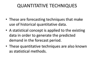 QUANTITATIVE TECHNIQUES

• These are forecasting techniques that make
  use of historical quantitative data.
• A statistical concept is applied to the existing
  data in order to generate the predicted
  demand in the forecast period.
• These quantitative techniques are also known
  as statistical methods.
 