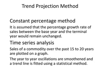 Trend Projection Method

Constant percentage method
It is assumed that the percentage growth rate of
sales between the base year and the terminal
year would remain unchanged.
Time series analysis
Sales of a commodity over the past 15 to 20 years
are plotted on a graph.
The year to year oscillations are smoothened and
a trend line is fitted using a statistical method.
 