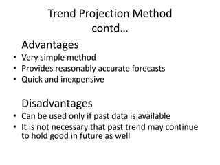 Trend Projection Method
              contd…
  Advantages
• Very simple method
• Provides reasonably accurate forecasts
• Quick and inexpensive

  Disadvantages
• Can be used only if past data is available
• It is not necessary that past trend may continue
  to hold good in future as well
 