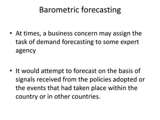 Barometric forecasting

• At times, a business concern may assign the
  task of demand forecasting to some expert
  agency

• It would attempt to forecast on the basis of
  signals received from the policies adopted or
  the events that had taken place within the
  country or in other countries.
 