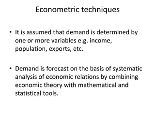 Econometric techniques

• It is assumed that demand is determined by
  one or more variables e.g. income,
  population, exports, etc.

• Demand is forecast on the basis of systematic
  analysis of economic relations by combining
  economic theory with mathematical and
  statistical tools.
 