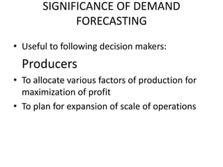 SIGNIFICANCE OF DEMAND
             FORECASTING
• Useful to following decision makers:
  Producers
• To allocate various factors of production for
  maximization of profit
• To plan for expansion of scale of operations
 