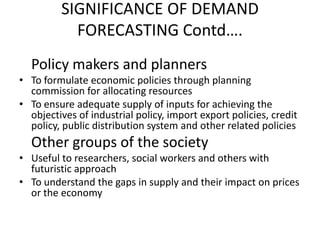 SIGNIFICANCE OF DEMAND
           FORECASTING Contd….
  Policy makers and planners
• To formulate economic policies through planning
  commission for allocating resources
• To ensure adequate supply of inputs for achieving the
  objectives of industrial policy, import export policies, credit
  policy, public distribution system and other related policies
  Other groups of the society
• Useful to researchers, social workers and others with
  futuristic approach
• To understand the gaps in supply and their impact on prices
  or the economy
 