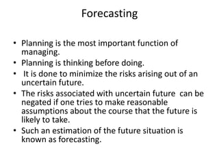 Forecasting

• Planning is the most important function of
  managing.
• Planning is thinking before doing.
• It is done to minimize the risks arising out of an
  uncertain future.
• The risks associated with uncertain future can be
  negated if one tries to make reasonable
  assumptions about the course that the future is
  likely to take.
• Such an estimation of the future situation is
  known as forecasting.
 