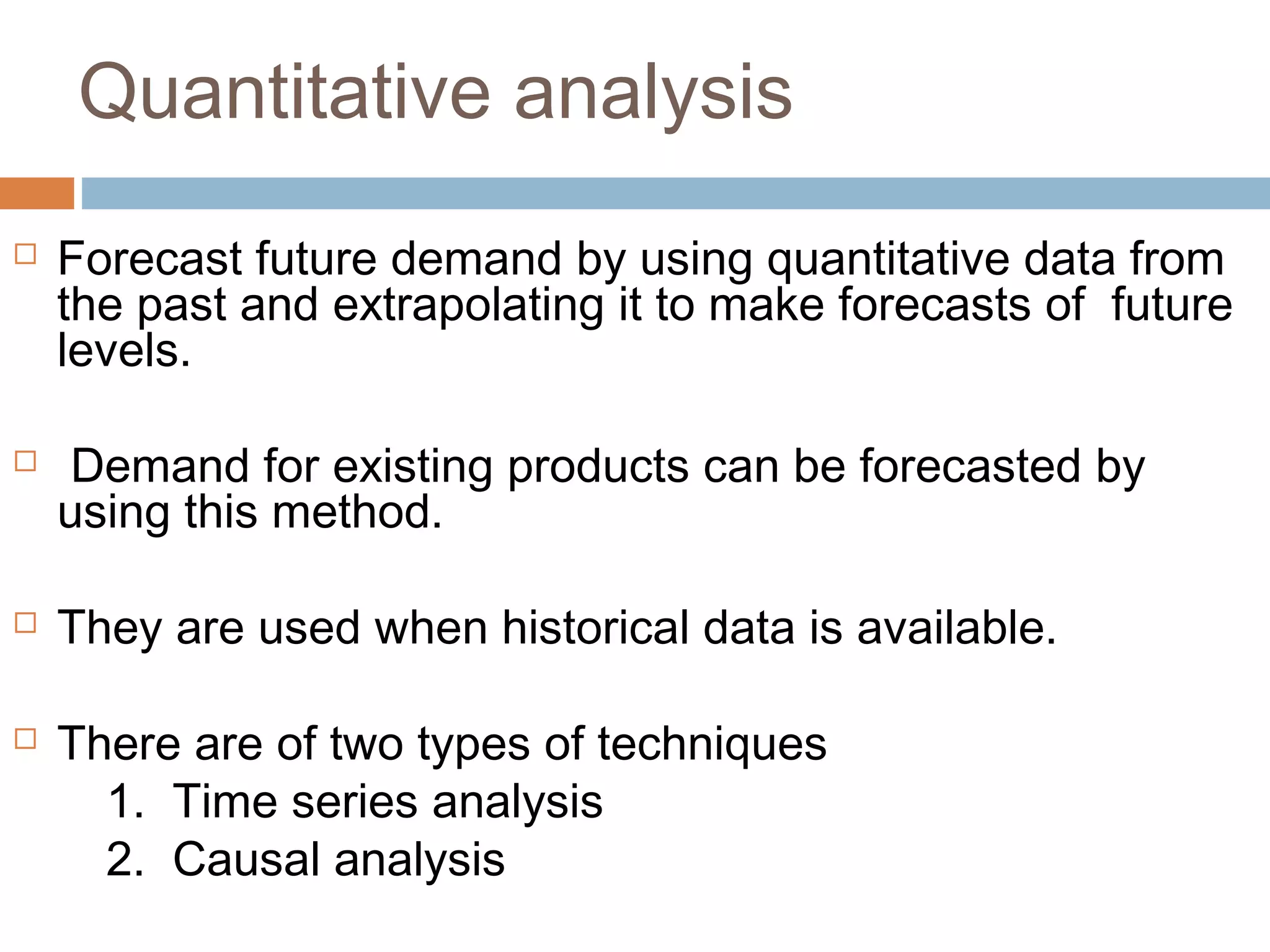 Quantitative analysis
   Forecast future demand by using quantitative data from
    the past and extrapolating it to make forecasts of future
    levels.

    Demand for existing products can be forecasted by
    using this method.

   They are used when historical data is available.

   There are of two types of techniques
      1. Time series analysis
      2. Causal analysis
 