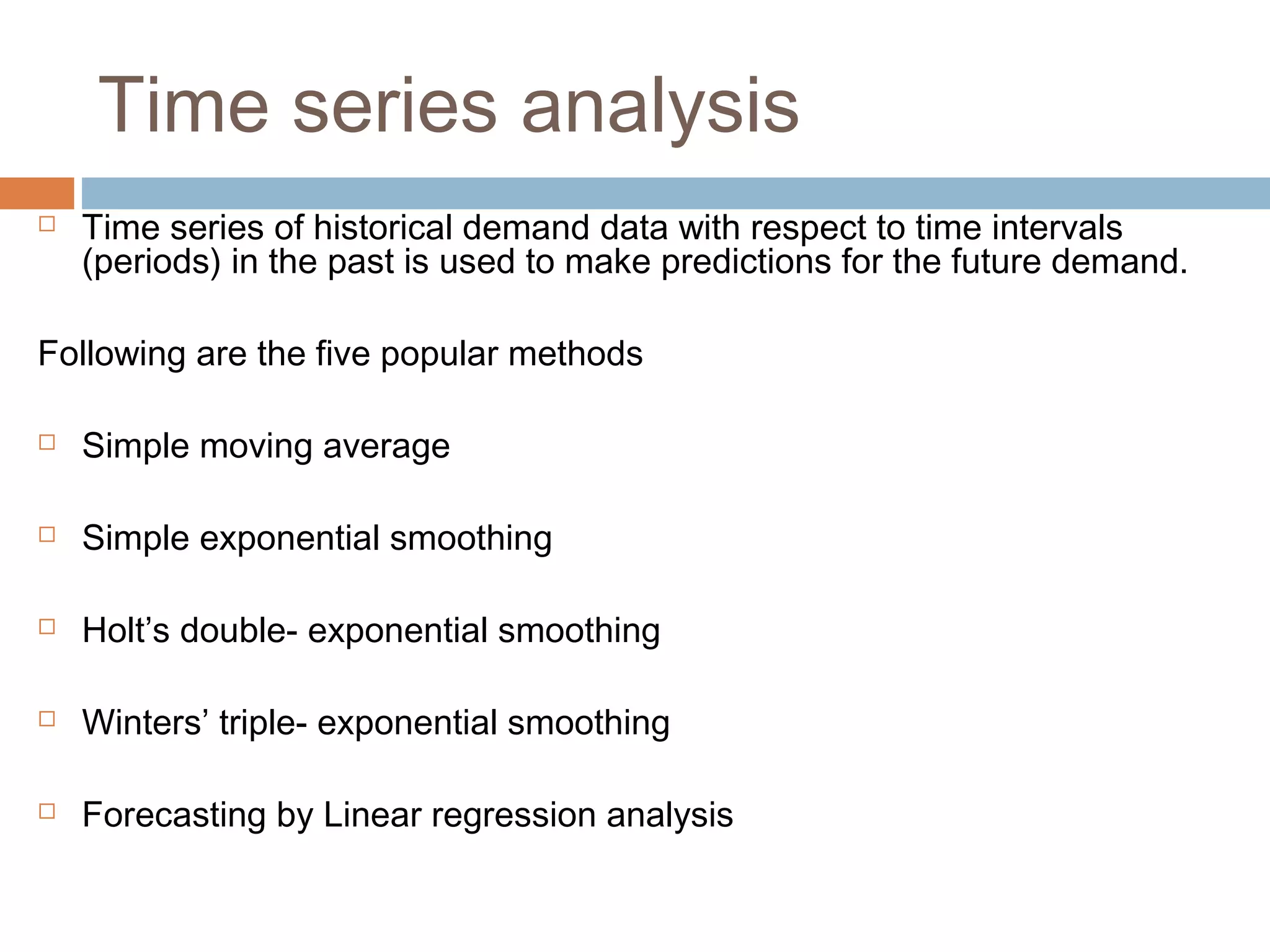 Time series analysis
   Time series of historical demand data with respect to time intervals
    (periods) in the past is used to make predictions for the future demand.

Following are the five popular methods

   Simple moving average

   Simple exponential smoothing

   Holt’s double- exponential smoothing

   Winters’ triple- exponential smoothing

   Forecasting by Linear regression analysis
 