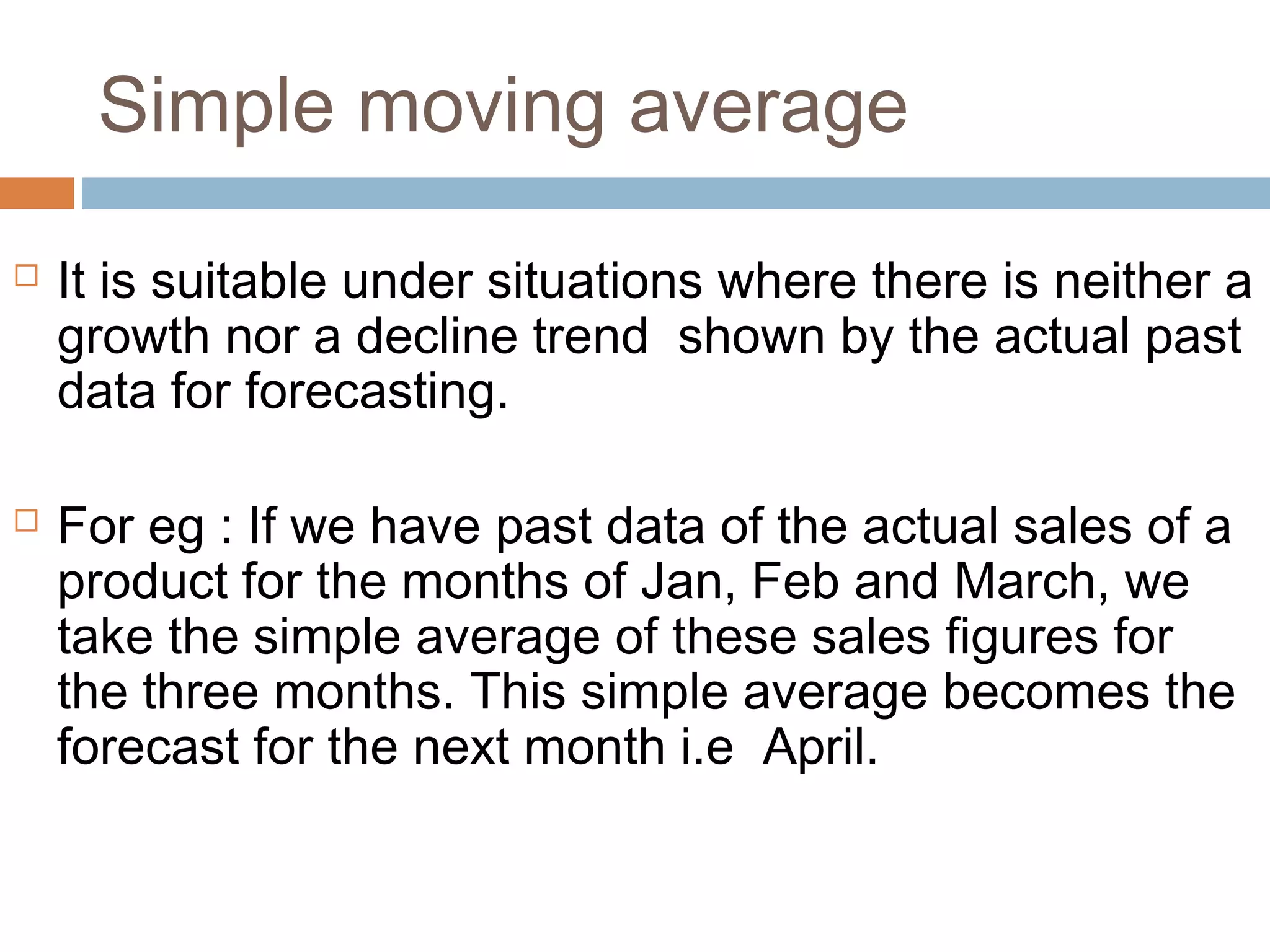 Simple moving average
   It is suitable under situations where there is neither a
    growth nor a decline trend shown by the actual past
    data for forecasting.

   For eg : If we have past data of the actual sales of a
    product for the months of Jan, Feb and March, we
    take the simple average of these sales figures for
    the three months. This simple average becomes the
    forecast for the next month i.e April.
 