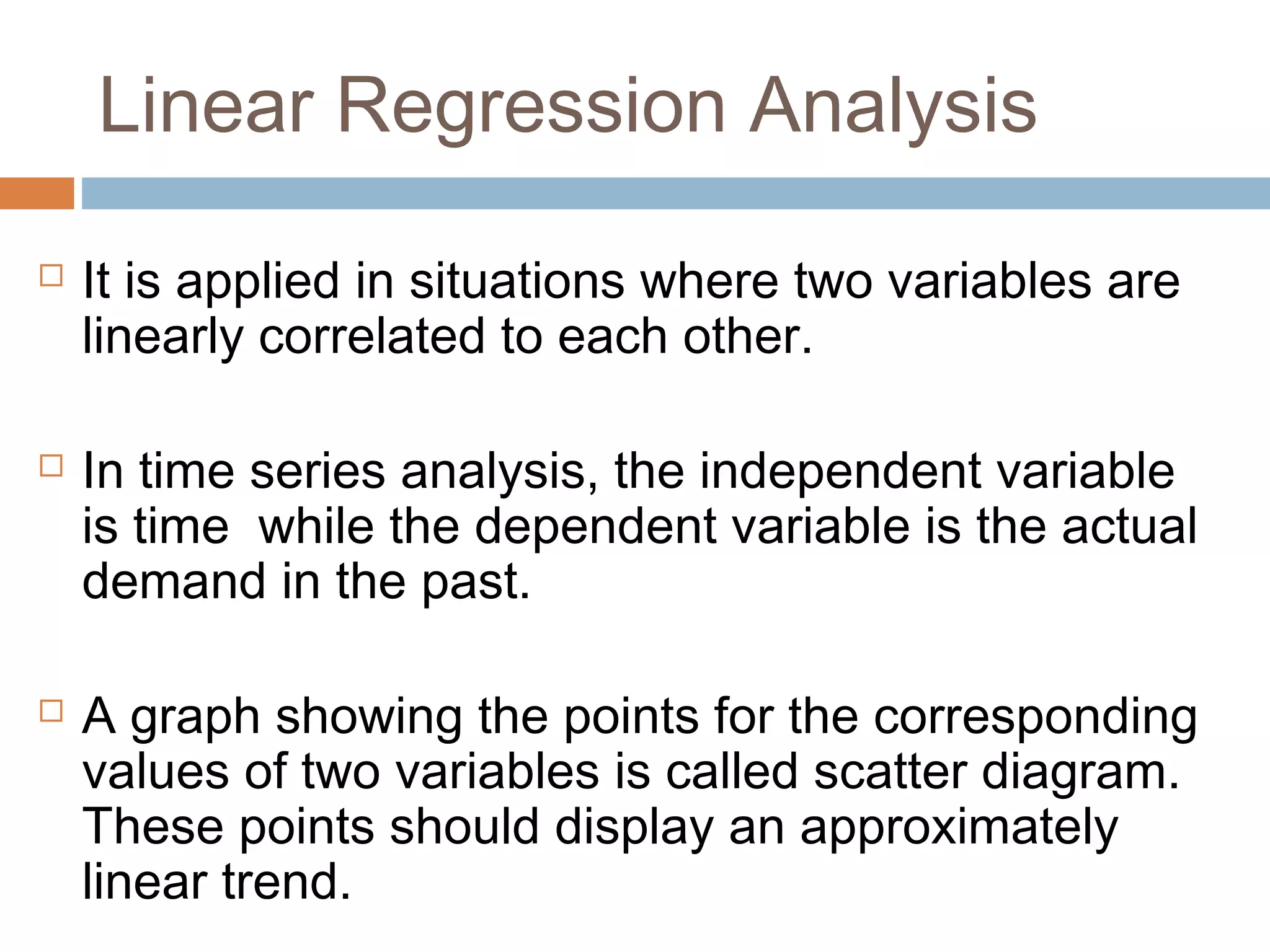 Linear Regression Analysis
   It is applied in situations where two variables are
    linearly correlated to each other.

   In time series analysis, the independent variable
    is time while the dependent variable is the actual
    demand in the past.

   A graph showing the points for the corresponding
    values of two variables is called scatter diagram.
    These points should display an approximately
    linear trend.
 