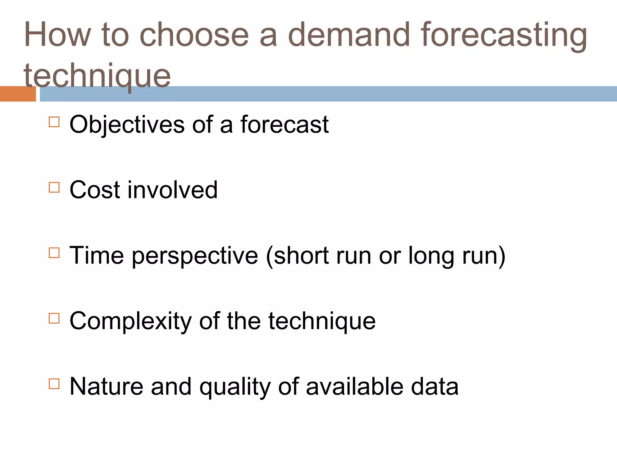 How to choose a demand forecasting
technique
    Objectives of a forecast

    Cost involved

    Time perspective (short run or long run)

    Complexity of the technique

    Nature and quality of available data
 