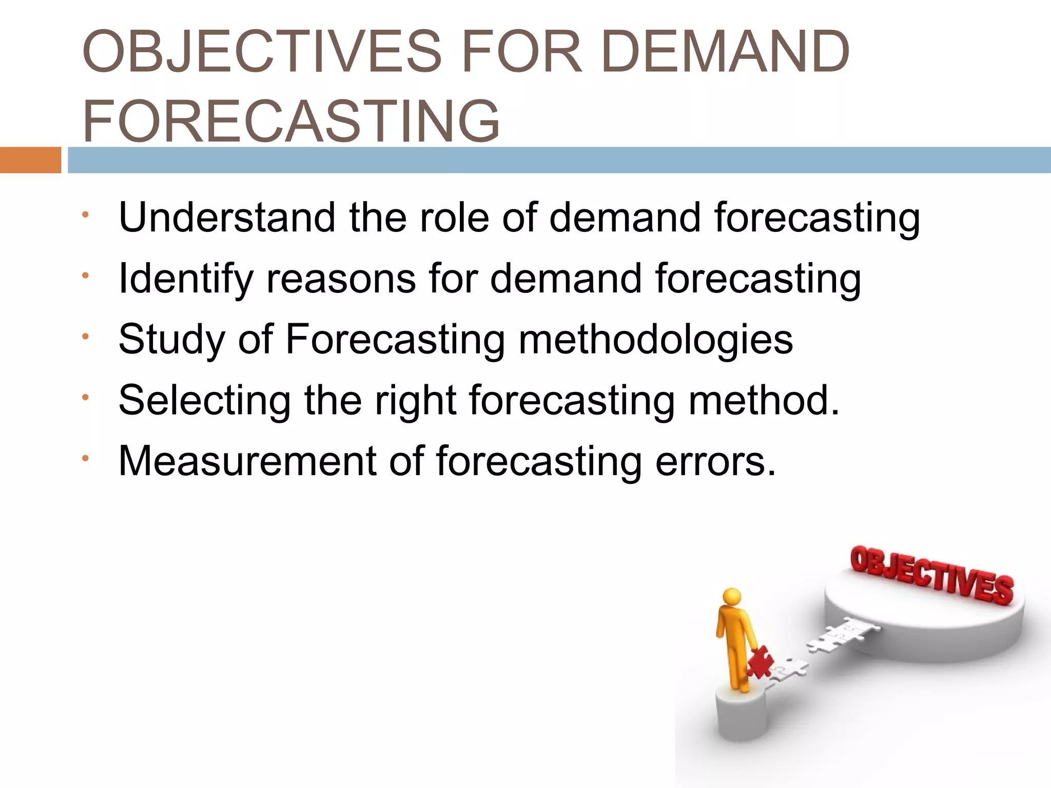OBJECTIVES FOR DEMAND
FORECASTING
•   Understand the role of demand forecasting
•   Identify reasons for demand forecasting
•   Study of Forecasting methodologies
•   Selecting the right forecasting method.
•   Measurement of forecasting errors.
 