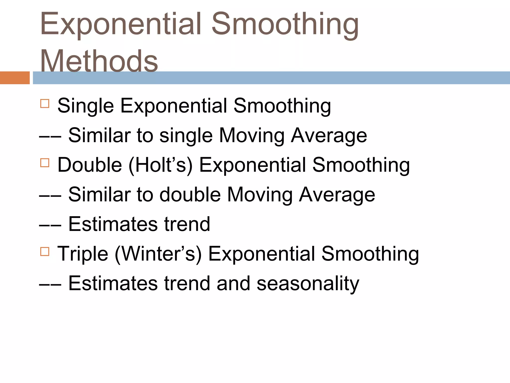 Exponential Smoothing
Methods
 Single Exponential Smoothing
–– Similar to single Moving Average
 Double (Holt’s) Exponential Smoothing

–– Similar to double Moving Average
–– Estimates trend
 Triple (Winter’s) Exponential Smoothing

–– Estimates trend and seasonality
 