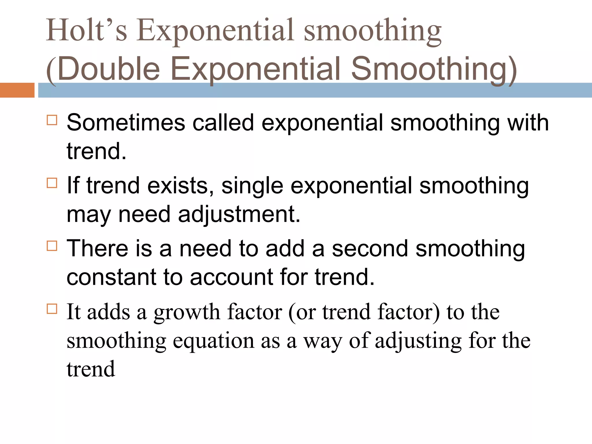 Holt’s Exponential smoothing
(Double Exponential Smoothing)
   Sometimes called exponential smoothing with
    trend.
   If trend exists, single exponential smoothing
    may need adjustment.
   There is a need to add a second smoothing
    constant to account for trend.
   It adds a growth factor (or trend factor) to the
    smoothing equation as a way of adjusting for the
    trend
 