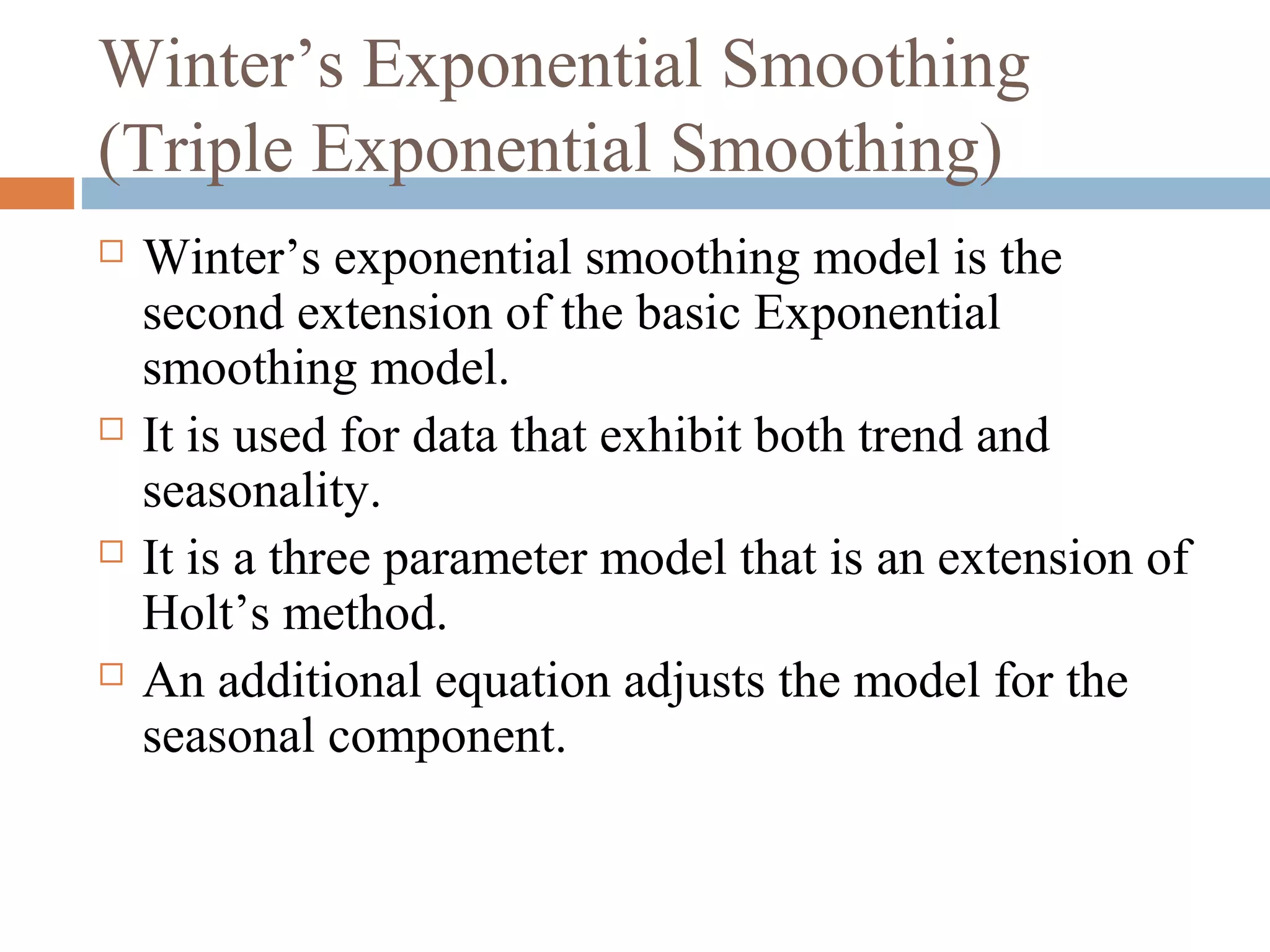 Winter’s Exponential Smoothing
(Triple Exponential Smoothing)
   Winter’s exponential smoothing model is the
    second extension of the basic Exponential
    smoothing model.
   It is used for data that exhibit both trend and
    seasonality.
   It is a three parameter model that is an extension of
    Holt’s method.
   An additional equation adjusts the model for the
    seasonal component.
 