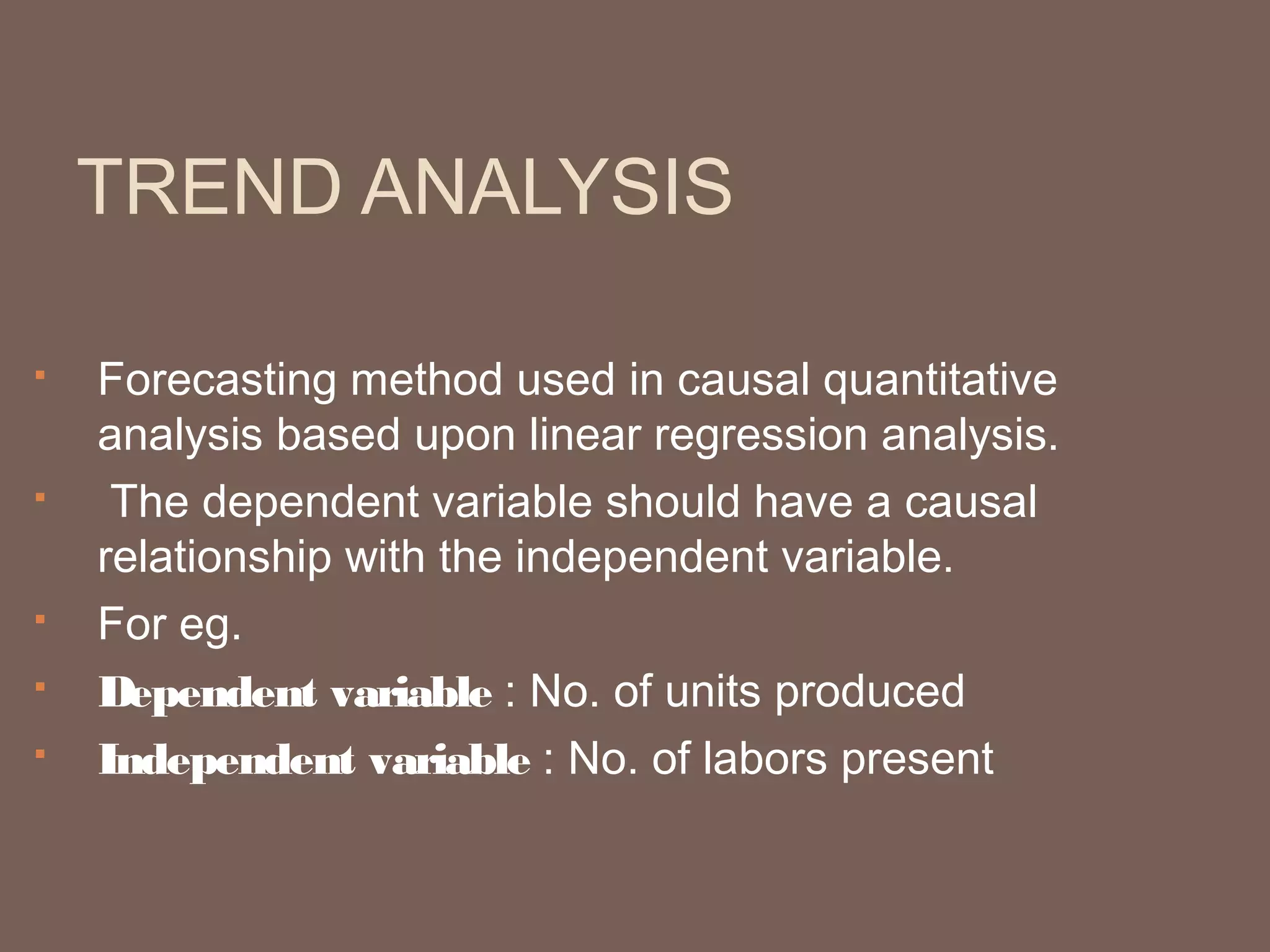 TREND ANALYSIS

   Forecasting method used in causal quantitative
    analysis based upon linear regression analysis.
    The dependent variable should have a causal
    relationship with the independent variable.
   For eg.
   Dependent variable : No. of units produced
   Independent variable : No. of labors present
 