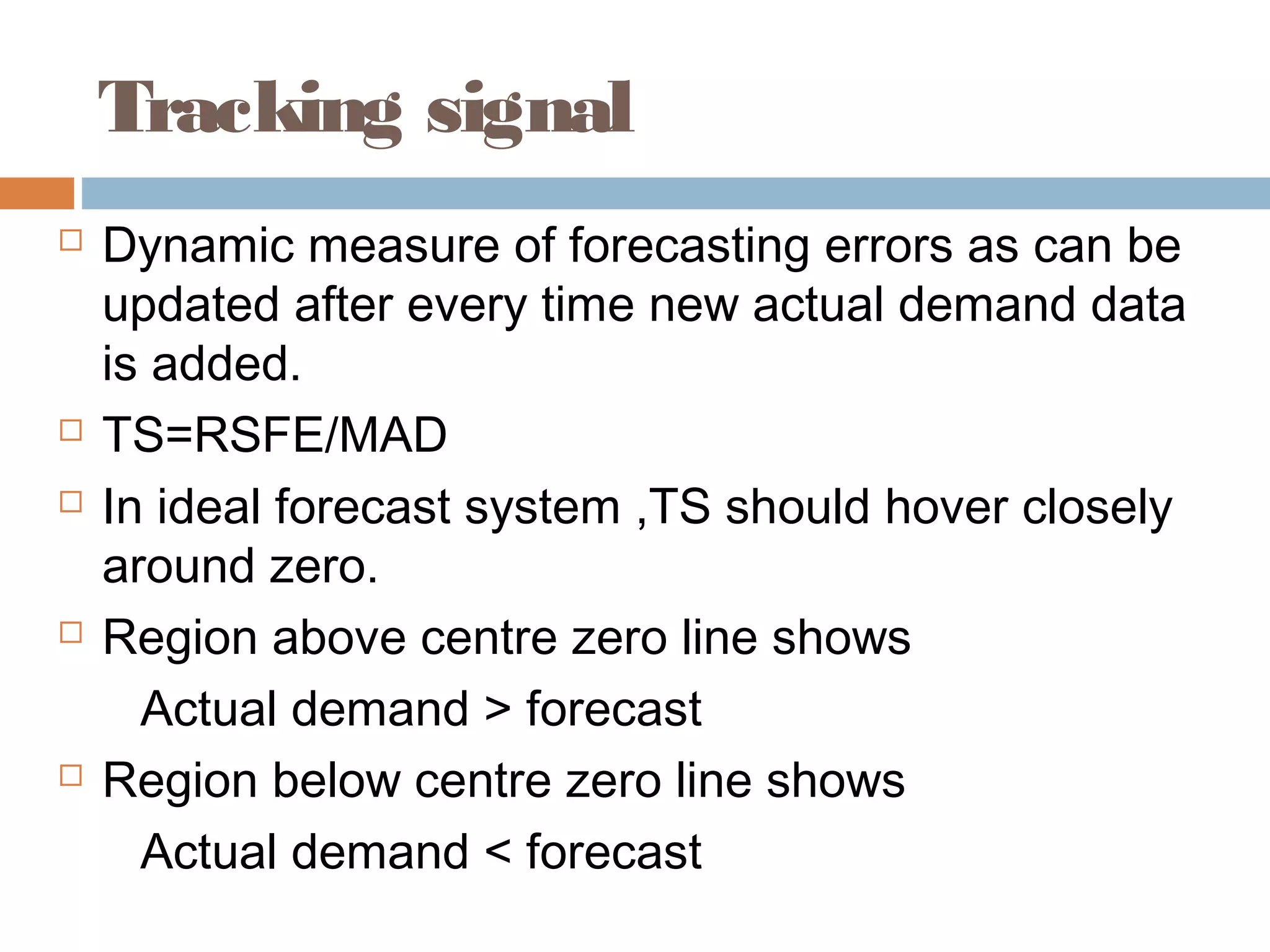 Tracking signal
   Dynamic measure of forecasting errors as can be
    updated after every time new actual demand data
    is added.
   TS=RSFE/MAD
   In ideal forecast system ,TS should hover closely
    around zero.
   Region above centre zero line shows
      Actual demand > forecast
   Region below centre zero line shows
      Actual demand < forecast
 