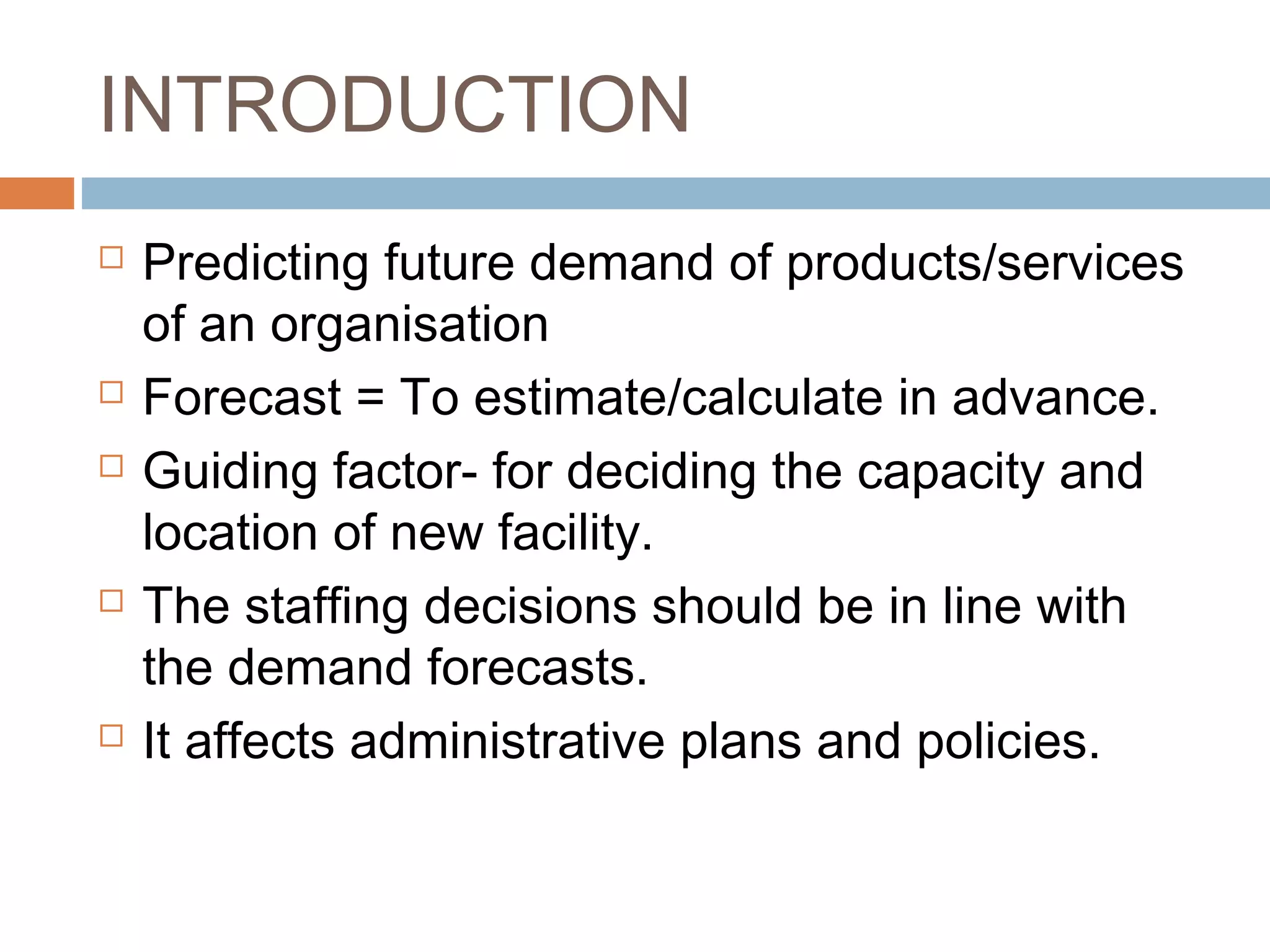 INTRODUCTION
   Predicting future demand of products/services
    of an organisation
   Forecast = To estimate/calculate in advance.
   Guiding factor- for deciding the capacity and
    location of new facility.
   The staffing decisions should be in line with
    the demand forecasts.
   It affects administrative plans and policies.
 