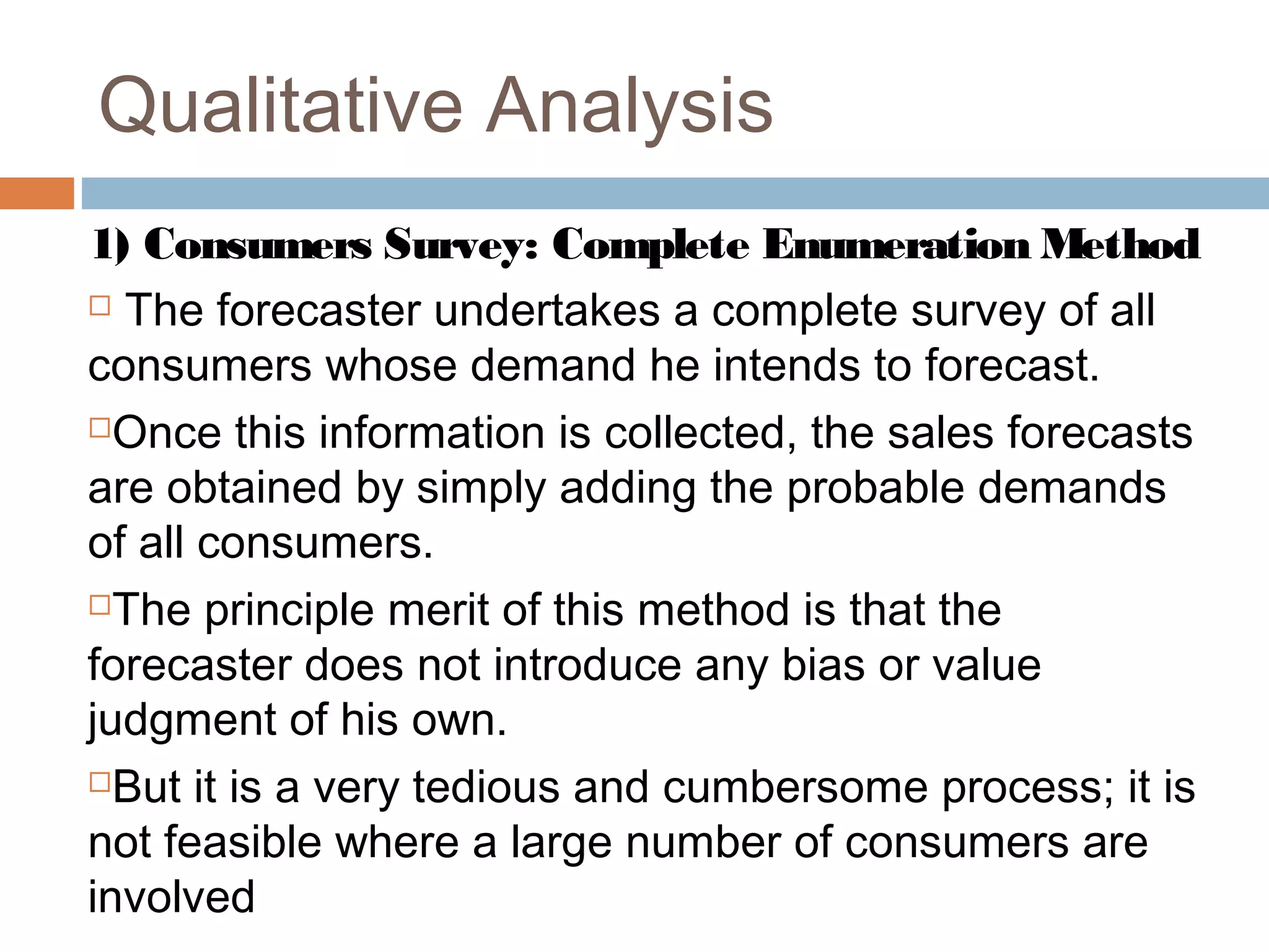 Qualitative Analysis
1) Consumers Survey: Complete Enumeration Method
 The forecaster undertakes a complete survey of all

consumers whose demand he intends to forecast.
Once this information is collected, the sales forecasts

are obtained by simply adding the probable demands
of all consumers.
The principle merit of this method is that the

forecaster does not introduce any bias or value
judgment of his own.
But it is a very tedious and cumbersome process; it is

not feasible where a large number of consumers are
involved
 