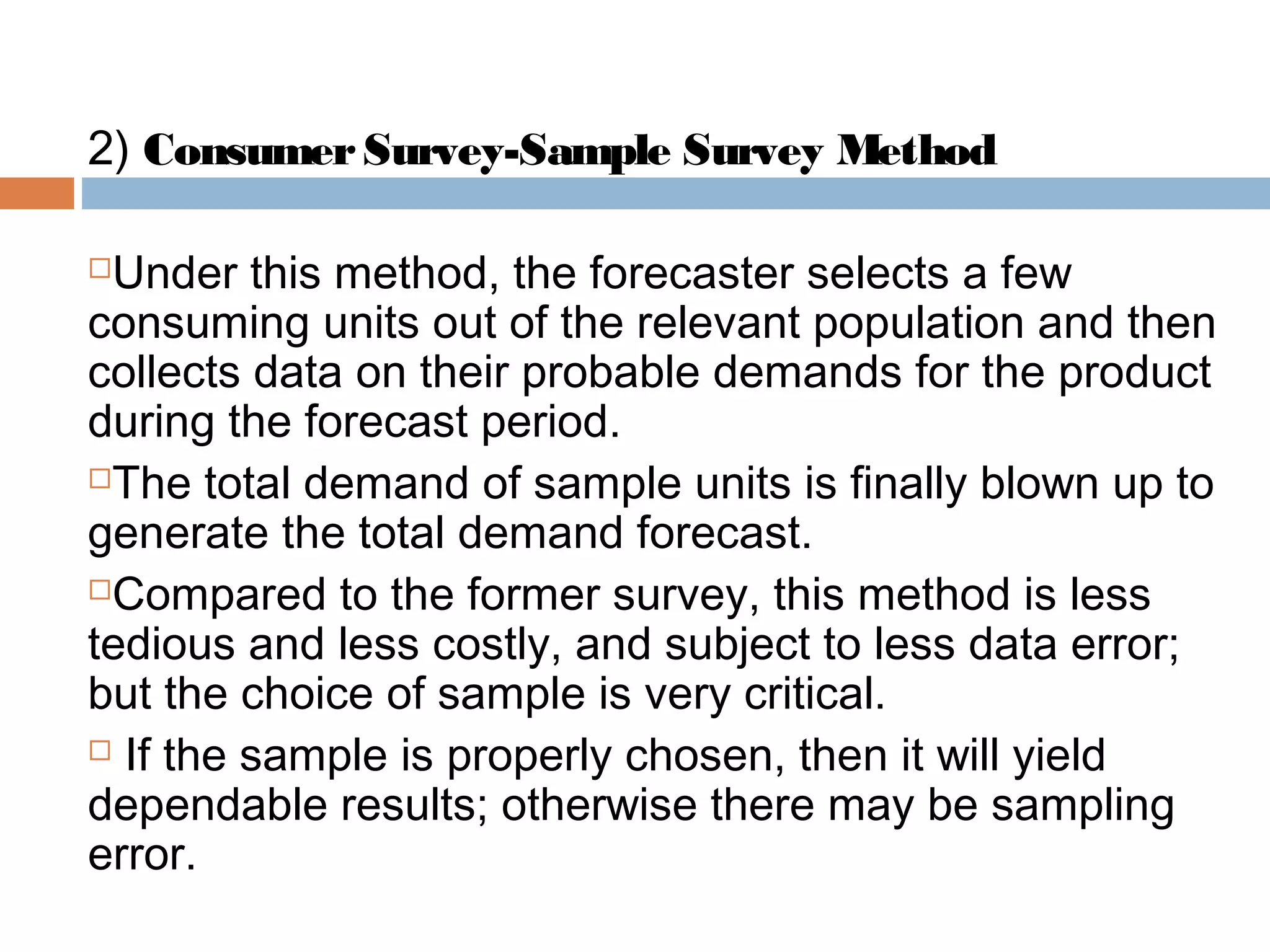 2) Consumer Survey-Sample Survey Method

Under this method, the forecaster selects a few
consuming units out of the relevant population and then
collects data on their probable demands for the product
during the forecast period.
The total demand of sample units is finally blown up to

generate the total demand forecast.
Compared to the former survey, this method is less

tedious and less costly, and subject to less data error;
but the choice of sample is very critical.
 If the sample is properly chosen, then it will yield

dependable results; otherwise there may be sampling
error.
 