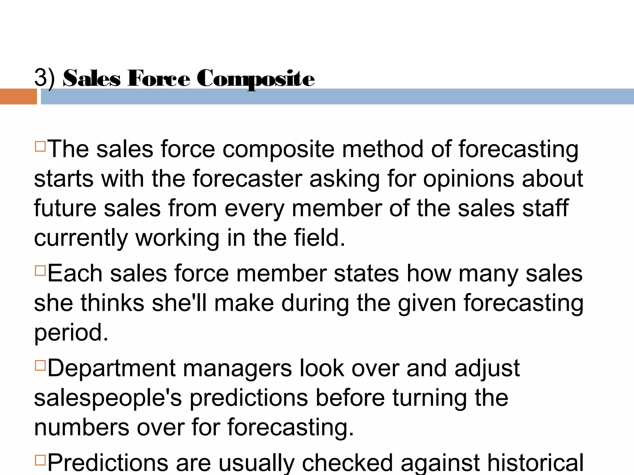 3) Sales Force Composite

The sales force composite method of forecasting
starts with the forecaster asking for opinions about
future sales from every member of the sales staff
currently working in the field.
Each sales force member states how many sales

she thinks she'll make during the given forecasting
period.
Department managers look over and adjust

salespeople's predictions before turning the
numbers over for forecasting.
Predictions are usually checked against historical
 