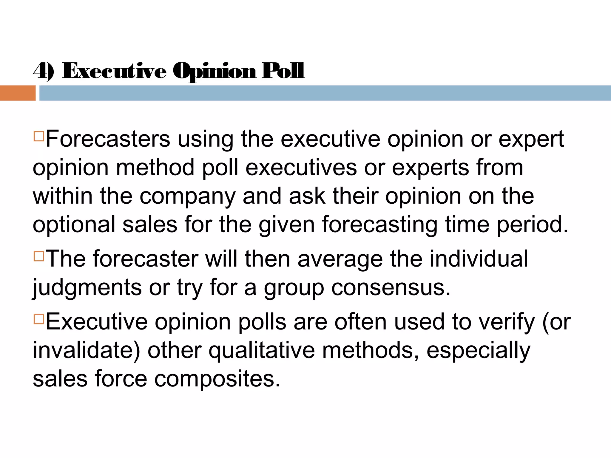 4) Executive Opinion Poll

 Forecasters using the executive opinion or expert
opinion method poll executives or experts from
within the company and ask their opinion on the
optional sales for the given forecasting time period.
The forecaster will then average the individual

judgments or try for a group consensus.
Executive opinion polls are often used to verify (or

invalidate) other qualitative methods, especially
sales force composites.
 