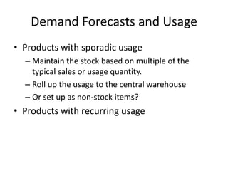 Demand Forecasts and Usage
• Products with sporadic usage
– Maintain the stock based on multiple of the
typical sales or usage quantity.
– Roll up the usage to the central warehouse
– Or set up as non-stock items?
• Products with recurring usage
 