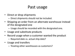 Past usage
• Direct or drop shipments
– Direct shipments should not be included.
• Shipping an order from an alternate warehouse instead
of the designated one
– Usage should be recorded with the designated one.
• Usage and substitute products
• Record usage when a customer wanted the product
– Required date vs. actual ship date?
• Usage and transfers
– Treating other warehouses as customers?
 
