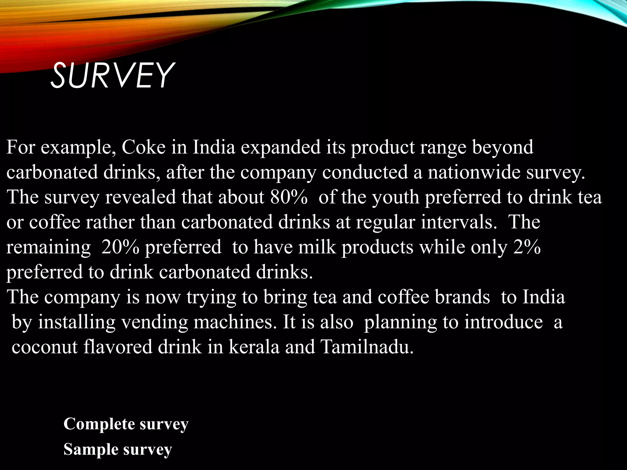 SURVEY
For example, Coke in India expanded its product range beyond
carbonated drinks, after the company conducted a nationwide survey.
The survey revealed that about 80% of the youth preferred to drink tea
or coffee rather than carbonated drinks at regular intervals. The
remaining 20% preferred to have milk products while only 2%
preferred to drink carbonated drinks.
The company is now trying to bring tea and coffee brands to India
by installing vending machines. It is also planning to introduce a
coconut flavored drink in kerala and Tamilnadu.
Complete survey
Sample survey
 