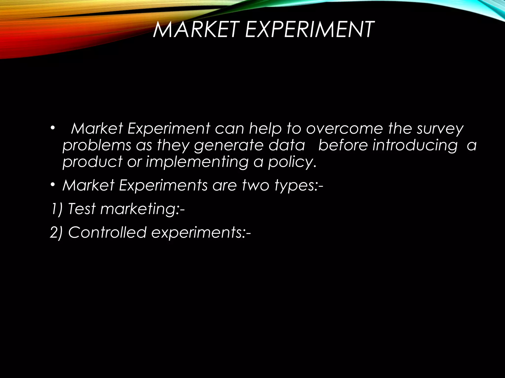 MARKET EXPERIMENT
• Market Experiment can help to overcome the survey
problems as they generate data before introducing a
product or implementing a policy.
• Market Experiments are two types:-
1) Test marketing:-
2) Controlled experiments:-
 