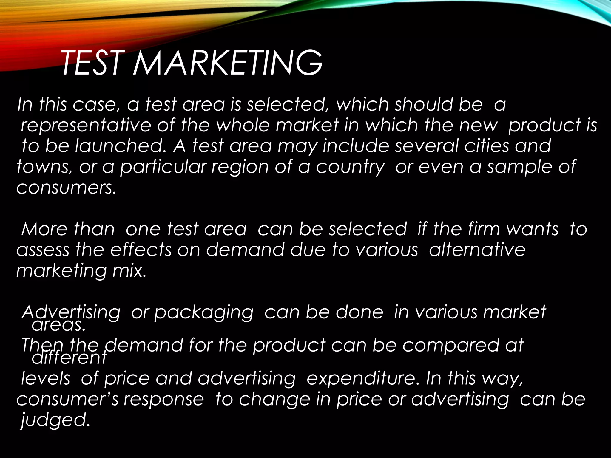 TEST MARKETING
In this case, a test area is selected, which should be a
representative of the whole market in which the new product is
to be launched. A test area may include several cities and
towns, or a particular region of a country or even a sample of
consumers.
More than one test area can be selected if the firm wants to
assess the effects on demand due to various alternative
marketing mix.
Advertising or packaging can be done in various market
areas.
Then the demand for the product can be compared at
different
levels of price and advertising expenditure. In this way,
consumer’s response to change in price or advertising can be
judged.
 