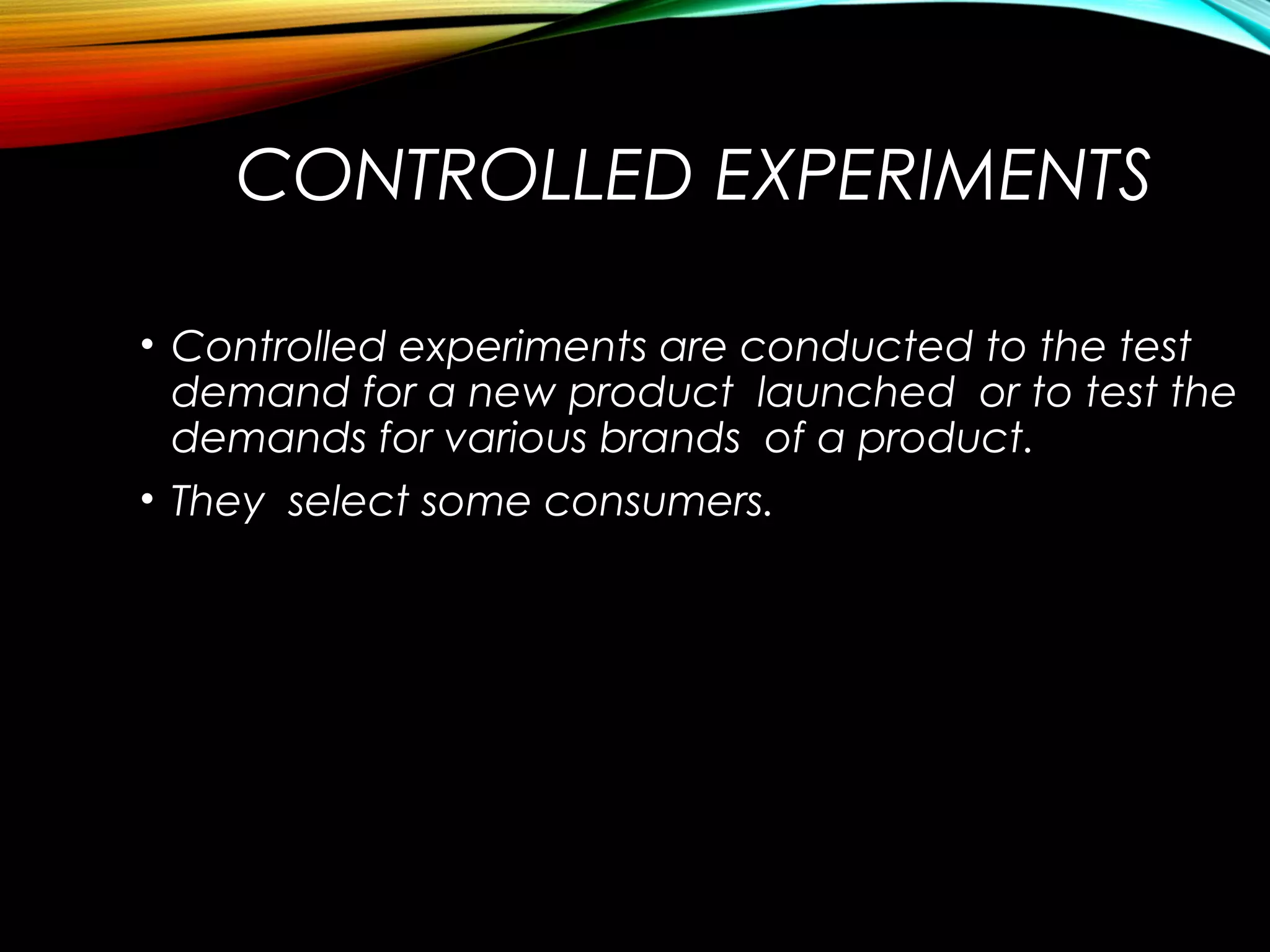 CONTROLLED EXPERIMENTS
• Controlled experiments are conducted to the test
demand for a new product launched or to test the
demands for various brands of a product.
• They select some consumers.
 