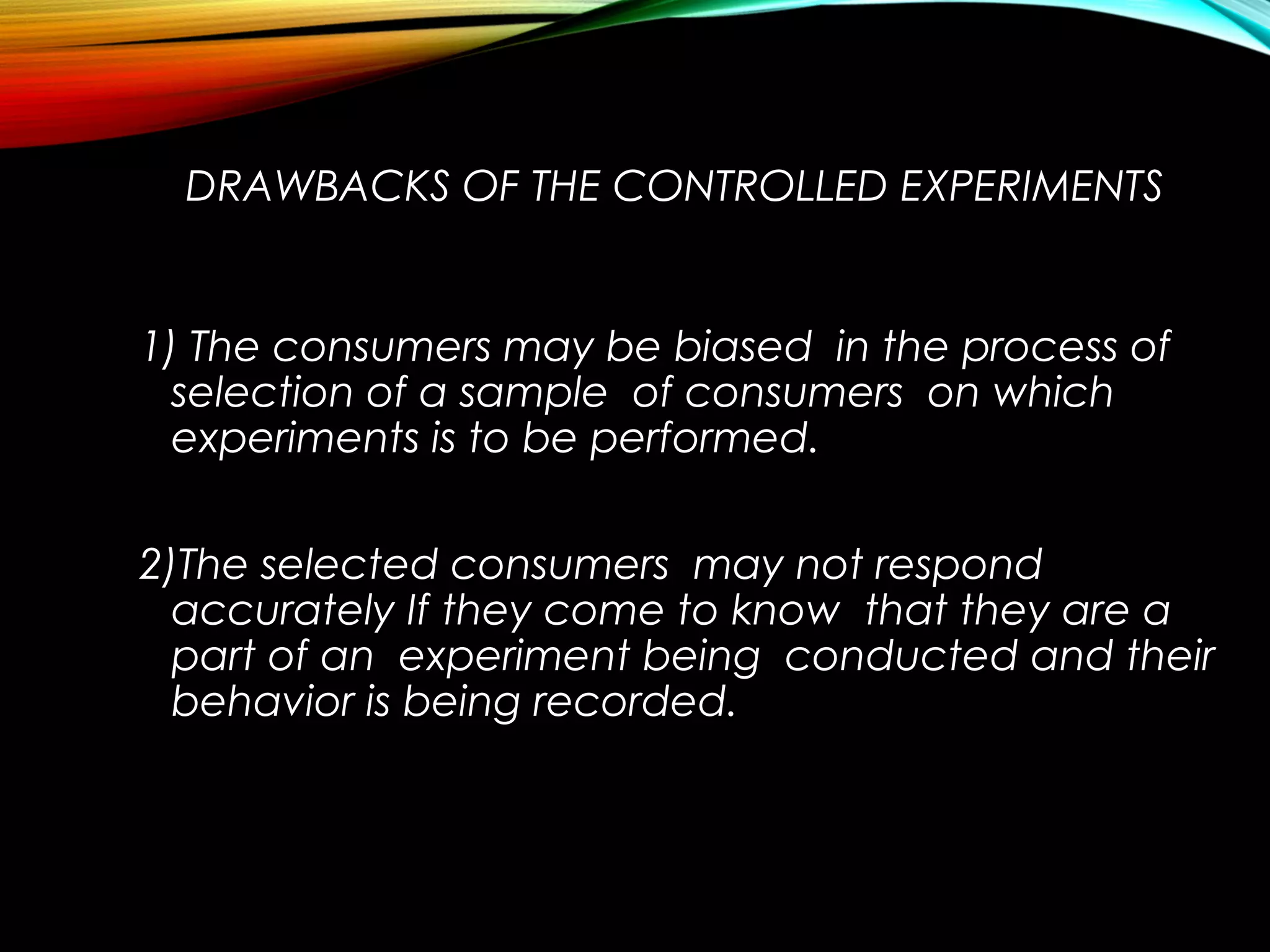 DRAWBACKS OF THE CONTROLLED EXPERIMENTS
1) The consumers may be biased in the process of
selection of a sample of consumers on which
experiments is to be performed.
2)The selected consumers may not respond
accurately If they come to know that they are a
part of an experiment being conducted and their
behavior is being recorded.
 