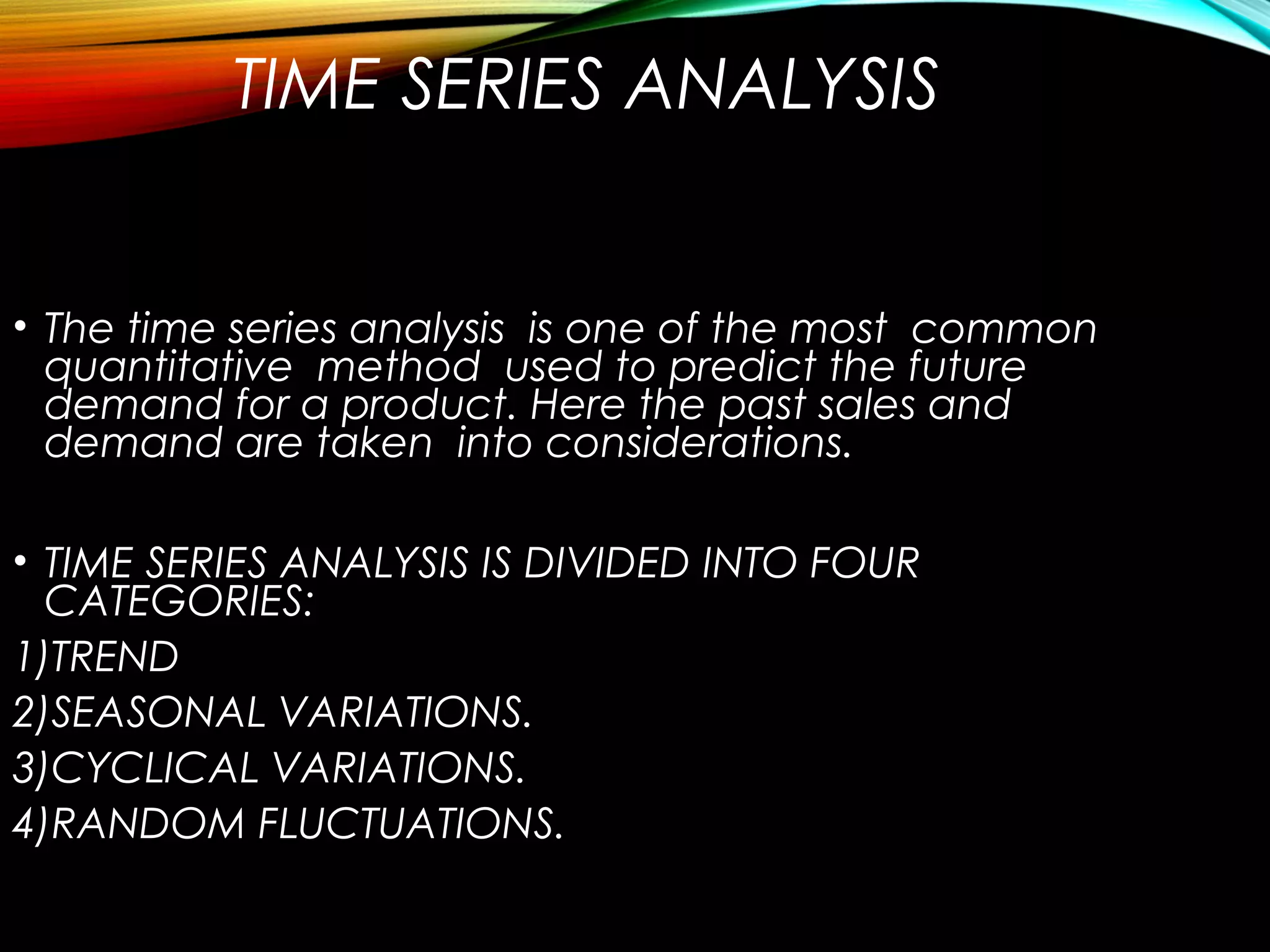 TIME SERIES ANALYSIS
• The time series analysis is one of the most common
quantitative method used to predict the future
demand for a product. Here the past sales and
demand are taken into considerations.
• TIME SERIES ANALYSIS IS DIVIDED INTO FOUR
CATEGORIES:
1)TREND
2)SEASONAL VARIATIONS.
3)CYCLICAL VARIATIONS.
4)RANDOM FLUCTUATIONS.
 