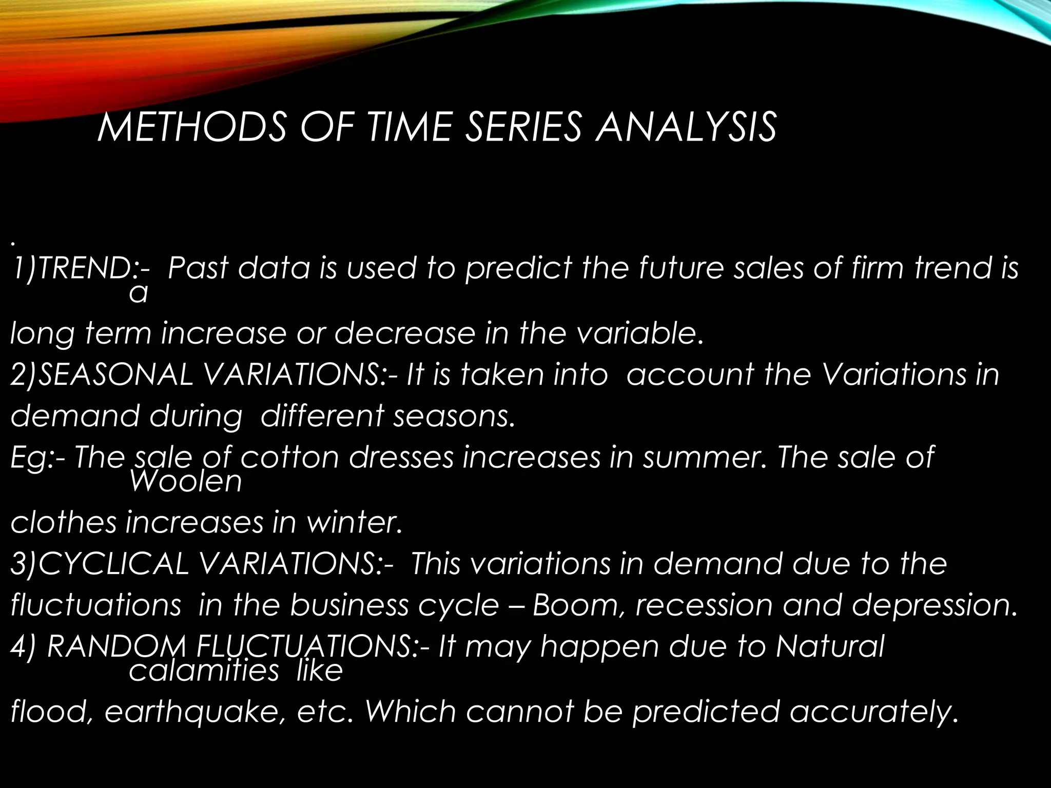 METHODS OF TIME SERIES ANALYSIS
•
1)TREND:- Past data is used to predict the future sales of firm trend is
a
long term increase or decrease in the variable.
2)SEASONAL VARIATIONS:- It is taken into account the Variations in
demand during different seasons.
Eg:- The sale of cotton dresses increases in summer. The sale of
Woolen
clothes increases in winter.
3)CYCLICAL VARIATIONS:- This variations in demand due to the
fluctuations in the business cycle – Boom, recession and depression.
4) RANDOM FLUCTUATIONS:- It may happen due to Natural
calamities like
flood, earthquake, etc. Which cannot be predicted accurately.
 
