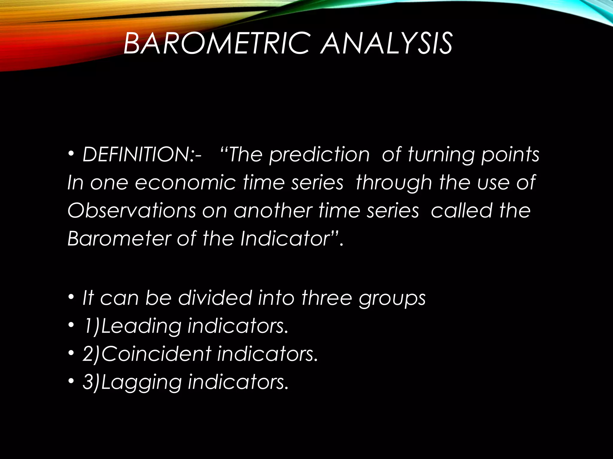 BAROMETRIC ANALYSIS
• DEFINITION:- “The prediction of turning points
In one economic time series through the use of
Observations on another time series called the
Barometer of the Indicator”.
• It can be divided into three groups
• 1)Leading indicators.
• 2)Coincident indicators.
• 3)Lagging indicators.
 
