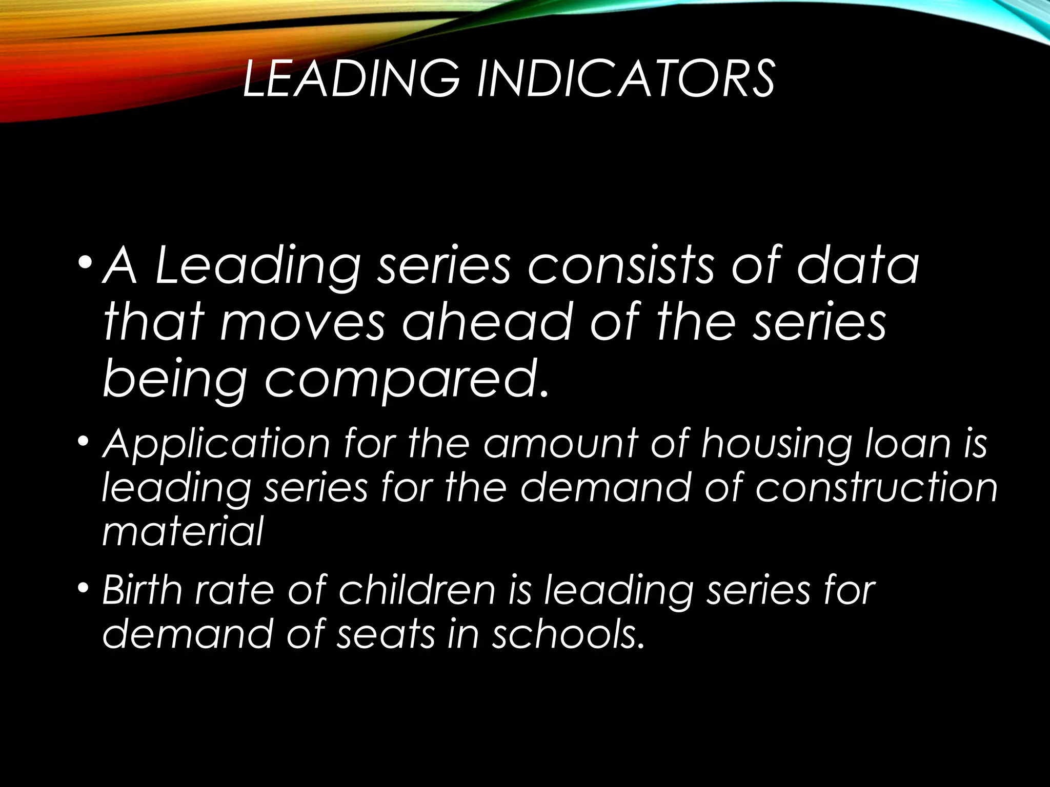 LEADING INDICATORS
•A Leading series consists of data
that moves ahead of the series
being compared.
• Application for the amount of housing loan is
leading series for the demand of construction
material
• Birth rate of children is leading series for
demand of seats in schools.
 