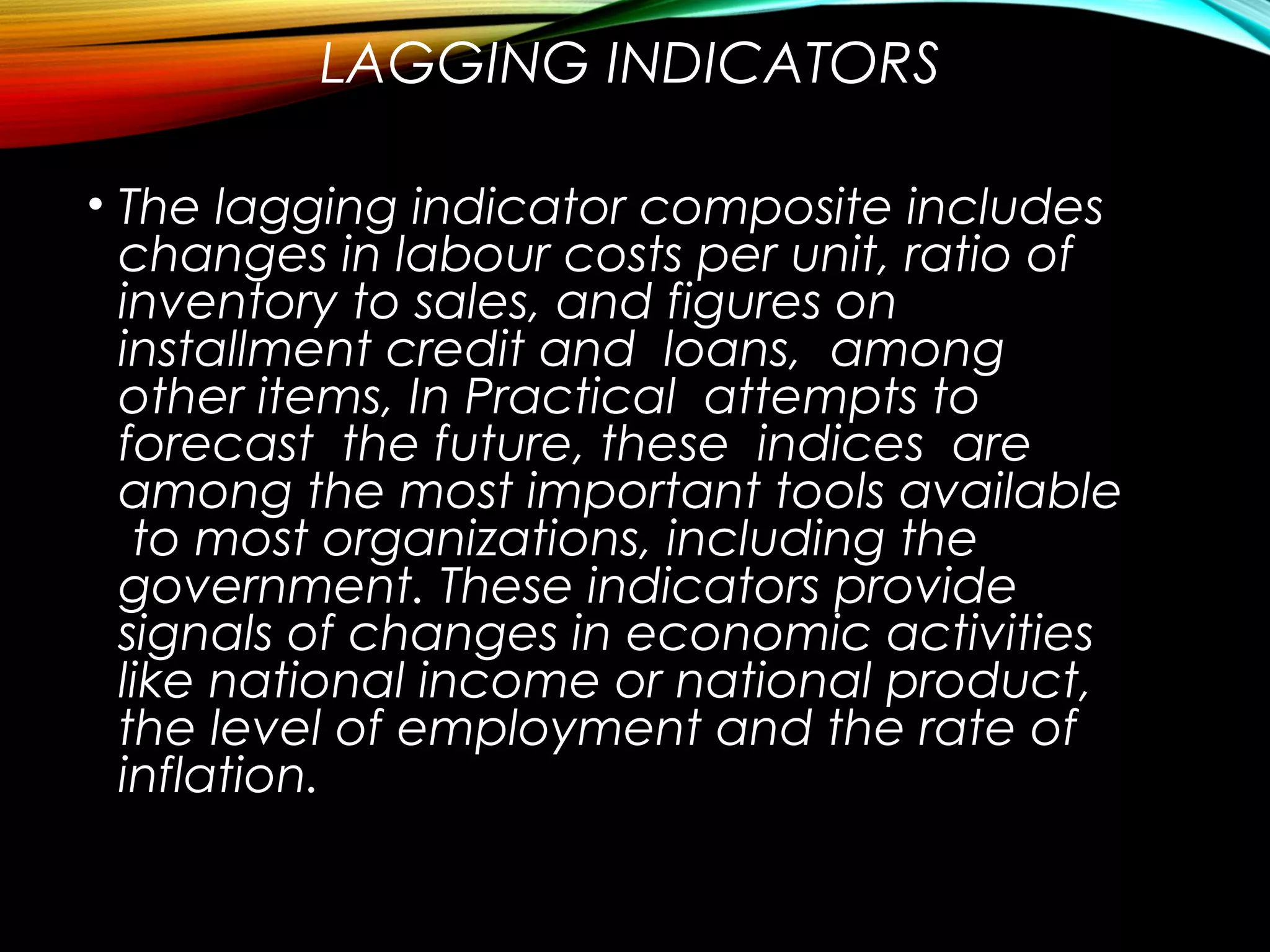 LAGGING INDICATORS
• The lagging indicator composite includes
changes in labour costs per unit, ratio of
inventory to sales, and figures on
installment credit and loans, among
other items, In Practical attempts to
forecast the future, these indices are
among the most important tools available
to most organizations, including the
government. These indicators provide
signals of changes in economic activities
like national income or national product,
the level of employment and the rate of
inflation.
 