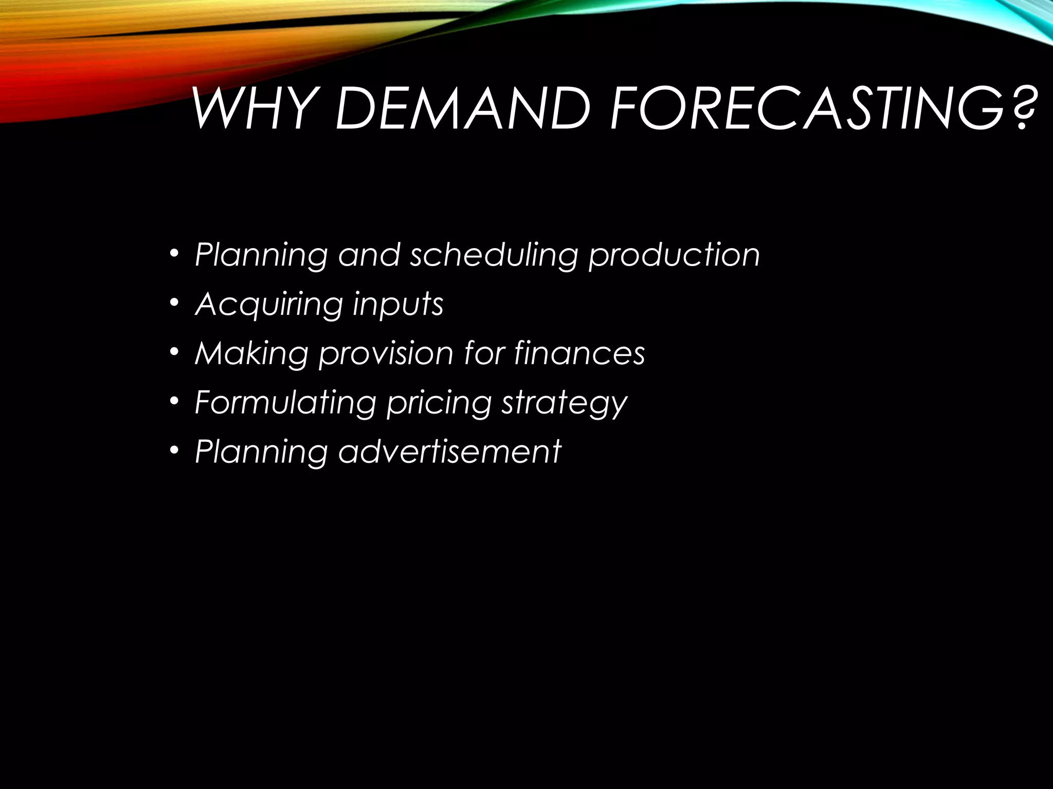 WHY DEMAND FORECASTING?
• Planning and scheduling production
• Acquiring inputs
• Making provision for finances
• Formulating pricing strategy
• Planning advertisement
 